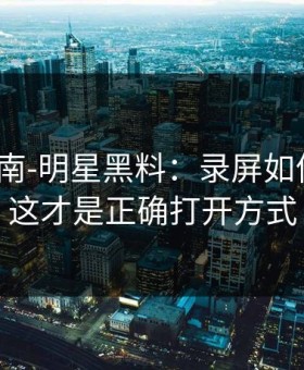 避坑指南-明星黑料：录屏如何验证？这才是正确打开方式