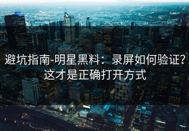 避坑指南-明星黑料：录屏如何验证？这才是正确打开方式