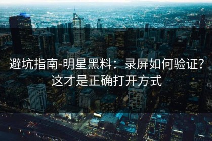 避坑指南-明星黑料：录屏如何验证？这才是正确打开方式