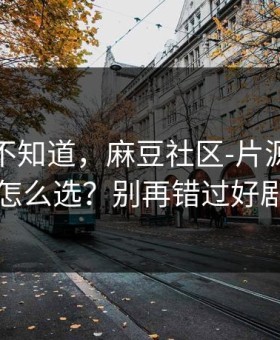 很多人不知道，麻豆社区-片源清晰度怎么选？别再错过好剧