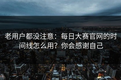 老用户都没注意：每日大赛官网的时间线怎么用？你会感谢自己