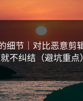 被忽略的细节｜对比恶意剪辑：看完就不纠结（避坑重点）
