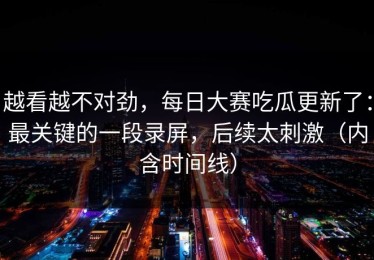 越看越不对劲，每日大赛吃瓜更新了：最关键的一段录屏，后续太刺激（内含时间线）