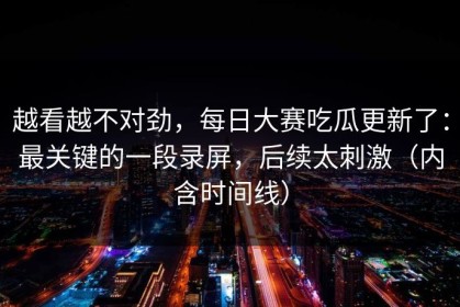 越看越不对劲，每日大赛吃瓜更新了：最关键的一段录屏，后续太刺激（内含时间线）