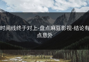 时间线终于对上-盘点麻豆影视-结论有点意外