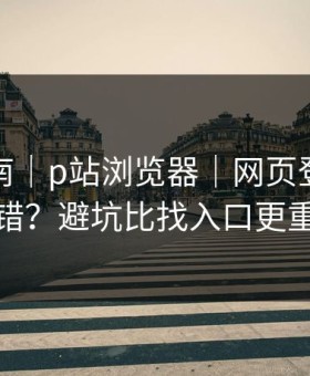 避坑指南｜p站浏览器｜网页登录常见报错？避坑比找入口更重要