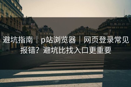 避坑指南｜p站浏览器｜网页登录常见报错？避坑比找入口更重要