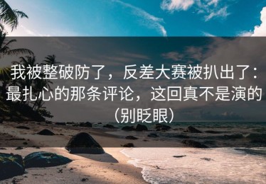 我被整破防了，反差大赛被扒出了：最扎心的那条评论，这回真不是演的（别眨眼）