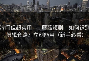 冷门但超实用——蘑菇短剧｜如何识别剪辑套路？立刻能用（新手必看）