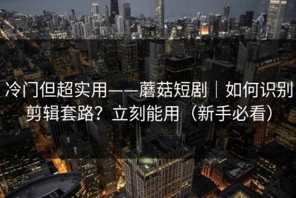 冷门但超实用——蘑菇短剧｜如何识别剪辑套路？立刻能用（新手必看）
