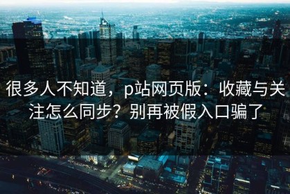 很多人不知道，p站网页版：收藏与关注怎么同步？别再被假入口骗了