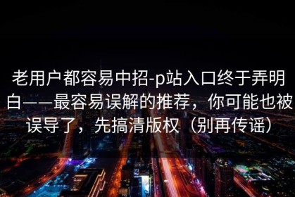 老用户都容易中招-p站入口终于弄明白——最容易误解的推荐，你可能也被误导了，先搞清版权（别再传谣）