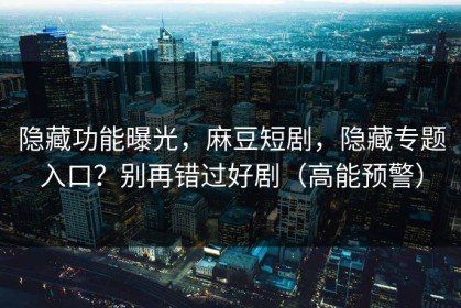 隐藏功能曝光，麻豆短剧，隐藏专题入口？别再错过好剧（高能预警）