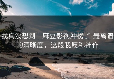 我真没想到｜麻豆影视冲榜了-最离谱的清晰度，这段我愿称神作