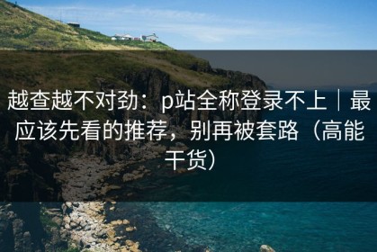越查越不对劲：p站全称登录不上｜最应该先看的推荐，别再被套路（高能干货）