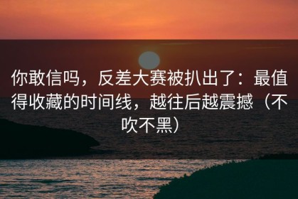 你敢信吗，反差大赛被扒出了：最值得收藏的时间线，越往后越震撼（不吹不黑）