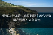 细节决定体验｜麻豆影视｜怎么筛选国产短剧？立刻能用