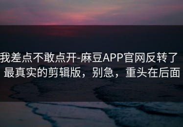 我差点不敢点开-麻豆APP官网反转了｜最真实的剪辑版，别急，重头在后面