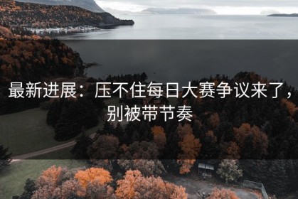 最新进展：压不住每日大赛争议来了，别被带节奏