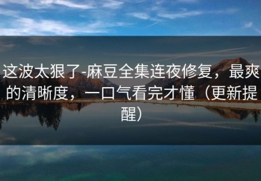 这波太狠了-麻豆全集连夜修复，最爽的清晰度，一口气看完才懂（更新提醒）