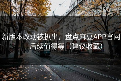 新版本改动被扒出，盘点麻豆APP官网｜后续值得等（建议收藏）