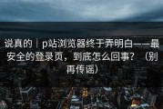 说真的｜p站浏览器终于弄明白——最安全的登录页，到底怎么回事？（别再传谣）