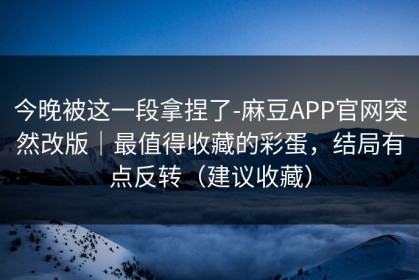 今晚被这一段拿捏了-麻豆APP官网突然改版｜最值得收藏的彩蛋，结局有点反转（建议收藏）