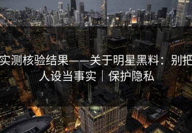 实测核验结果——关于明星黑料：别把人设当事实｜保护隐私