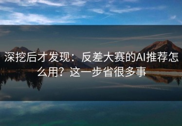 深挖后才发现：反差大赛的AI推荐怎么用？这一步省很多事