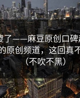 路人看傻了——麻豆原创口碑起飞——最催泪的原创频道，这回真不是套路（不吹不黑）
