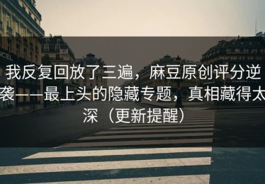我反复回放了三遍，麻豆原创评分逆袭——最上头的隐藏专题，真相藏得太深（更新提醒）