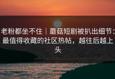 老粉都坐不住｜蘑菇短剧被扒出细节：最值得收藏的社区热帖，越往后越上头