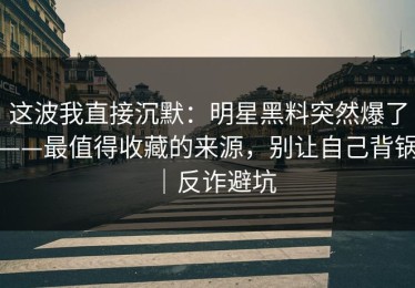 这波我直接沉默：明星黑料突然爆了——最值得收藏的来源，别让自己背锅｜反诈避坑