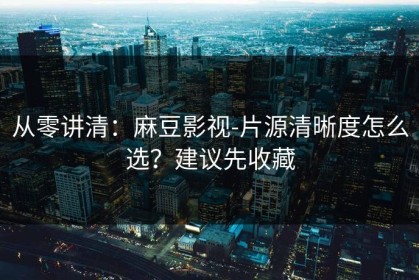 从零讲清：麻豆影视-片源清晰度怎么选？建议先收藏
