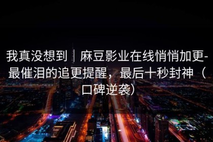 我真没想到｜麻豆影业在线悄悄加更-最催泪的追更提醒，最后十秒封神（口碑逆袭）