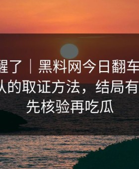 看完我醒了｜黑料网今日翻车了-最容易站错队的取证方法，结局有点反转｜先核验再吃瓜