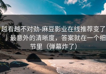越看越不对劲-麻豆影业在线推荐变了｜最意外的清晰度，答案就在一个细节里（弹幕炸了）