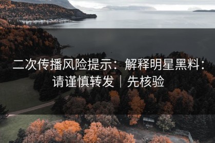 二次传播风险提示：解释明星黑料：请谨慎转发｜先核验
