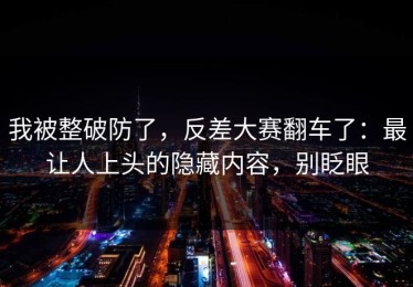 我被整破防了，反差大赛翻车了：最让人上头的隐藏内容，别眨眼