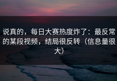 说真的，每日大赛热度炸了：最反常的某段视频，结局很反转（信息量很大）