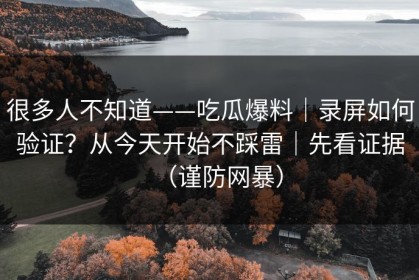 很多人不知道——吃瓜爆料｜录屏如何验证？从今天开始不踩雷｜先看证据（谨防网暴）