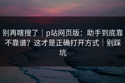 别再瞎搜了｜p站网页版：助手到底靠不靠谱？这才是正确打开方式｜别踩坑
