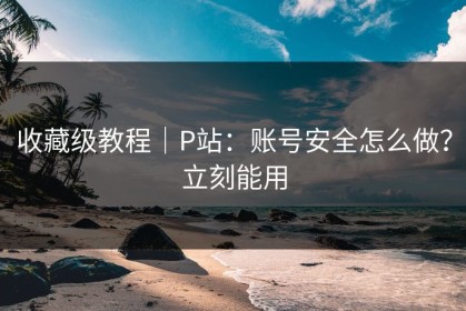 收藏级教程｜P站：账号安全怎么做？立刻能用