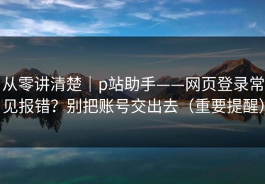 从零讲清楚｜p站助手——网页登录常见报错？别把账号交出去（重要提醒）