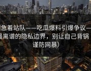 别急着站队——吃瓜爆料引爆争议——最离谱的隐私边界，别让自己背锅（谨防网暴）