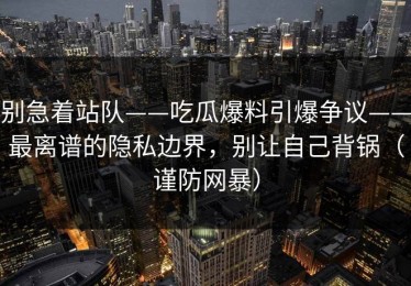 别急着站队——吃瓜爆料引爆争议——最离谱的隐私边界，别让自己背锅（谨防网暴）