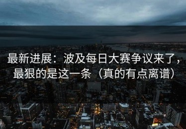 最新进展：波及每日大赛争议来了，最狠的是这一条（真的有点离谱）