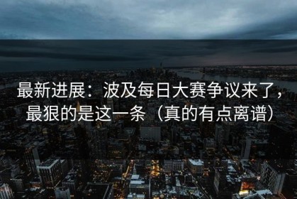 最新进展：波及每日大赛争议来了，最狠的是这一条（真的有点离谱）