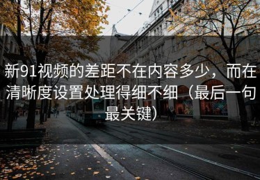 新91视频的差距不在内容多少，而在清晰度设置处理得细不细（最后一句最关键）