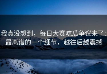 我真没想到，每日大赛吃瓜争议来了：最离谱的一个细节，越往后越震撼